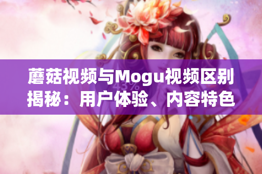 蘑菇视频与Mogu视频区别揭秘：用户体验、内容特色对比及行业前景分析