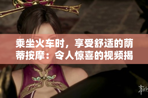 乘坐火车时，享受舒适的荫蒂按摩：令人惊喜的视频揭示旅途中的愉悦体验