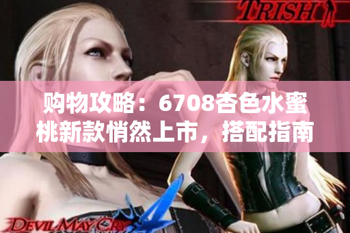 购物攻略：6708杏色水蜜桃新款悄然上市，搭配指南及实拍测评分享