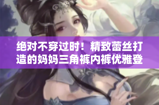 绝对不穿过时！精致蕾丝打造的妈妈三角裤内裤优雅登场
