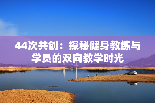 44次共创：探秘健身教练与学员的双向教学时光