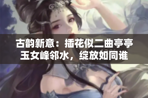 古韵新意：插花似二曲亭亭玉女峰邻水，绽放如同谁