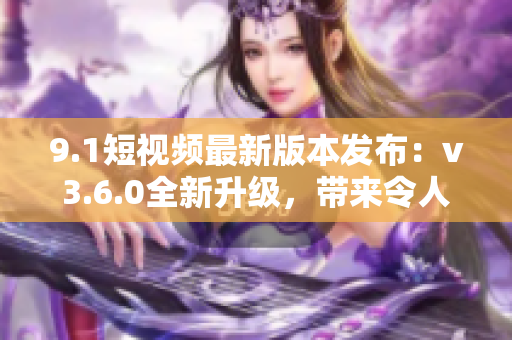 9.1短视频最新版本发布：v3.6.0全新升级，带来令人惊喜的功能更新！