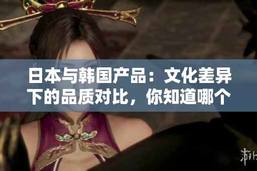 日本与韩国产品：文化差异下的品质对比，你知道哪个更适合你吗？