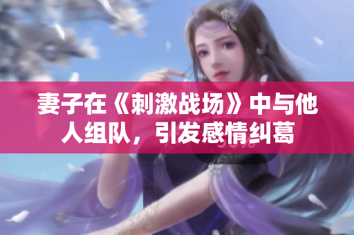 妻子在《刺激战场》中与他人组队，引发感情纠葛
