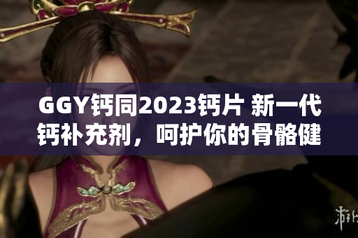 GGY钙同2023钙片 新一代钙补充剂，呵护你的骨骼健康