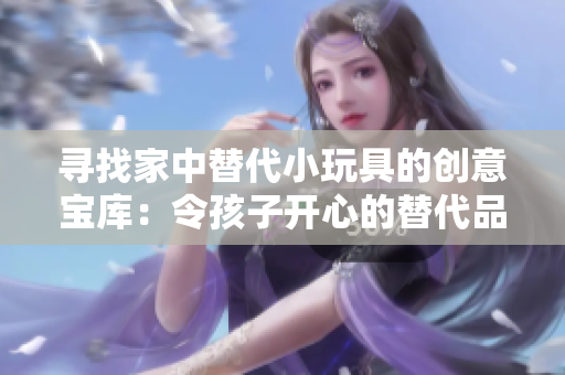 寻找家中替代小玩具的创意宝库：令孩子开心的替代品大集合
