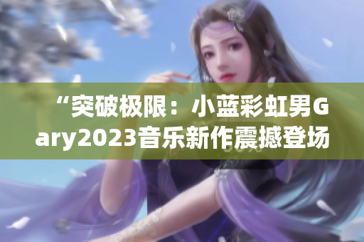“突破极限：小蓝彩虹男Gary2023音乐新作震撼登场，彰显独特魅力！”
