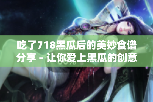 吃了718黑瓜后的美妙食谱分享 - 让你爱上黑瓜的创意料理建议