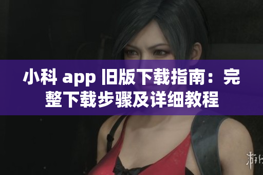 小科 app 旧版下载指南：完整下载步骤及详细教程