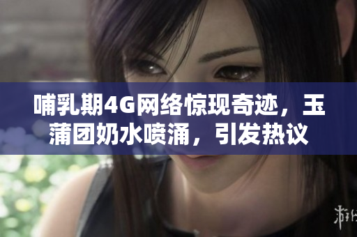 哺乳期4G网络惊现奇迹，玉蒲团奶水喷涌，引发热议