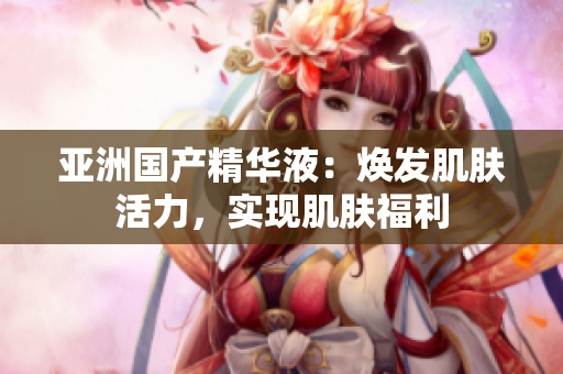 亚洲国产精华液：焕发肌肤活力，实现肌肤福利