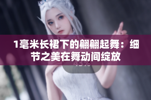 1毫米长裙下的翩翩起舞：细节之美在舞动间绽放