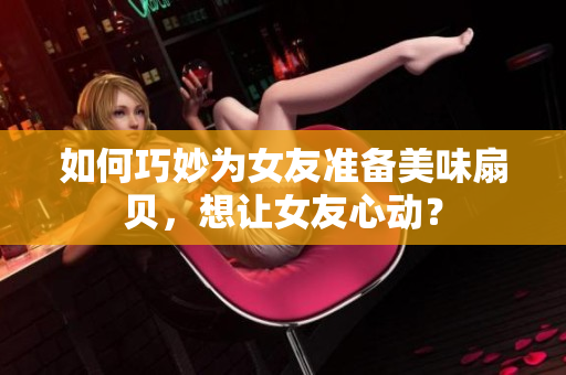 如何巧妙为女友准备美味扇贝，想让女友心动？