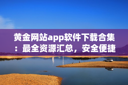 黄金网站app软件下载合集：最全资源汇总，安全便捷，享受海量精彩内容