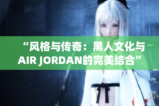 “风格与传奇：黑人文化与AIR JORDAN的完美结合”