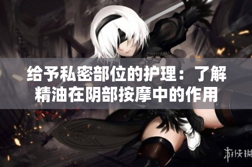 给予私密部位的护理：了解精油在阴部按摩中的作用