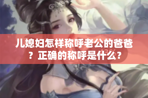 儿媳妇怎样称呼老公的爸爸？正确的称呼是什么？