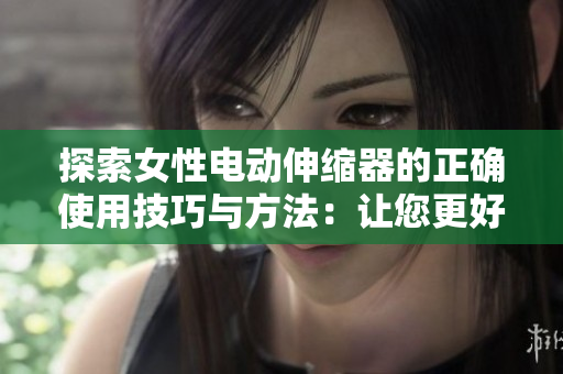 探索女性电动伸缩器的正确使用技巧与方法：让您更好地享受生活的新方式