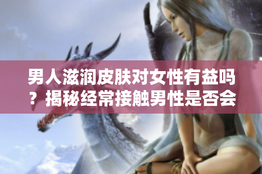 男人滋润皮肤对女性有益吗？揭秘经常接触男性是否会改善女性皮肤质量