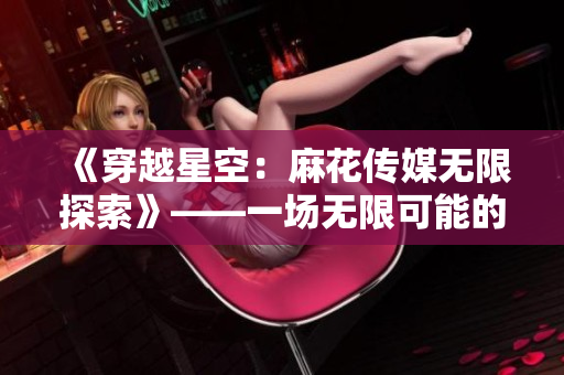 《穿越星空：麻花传媒无限探索》——一场无限可能的媒体之旅