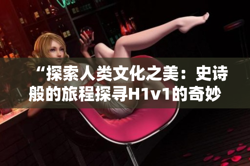 “探索人类文化之美：史诗般的旅程探寻H1v1的奇妙世界”