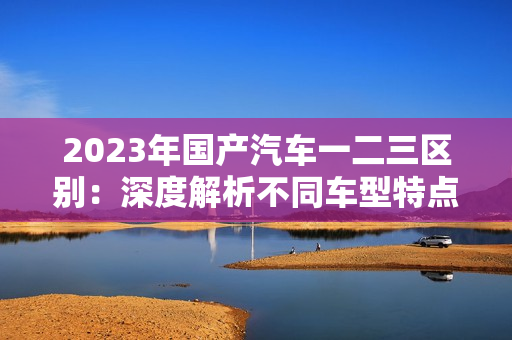 2023年国产汽车一二三区别：深度解析不同车型特点及适用场景