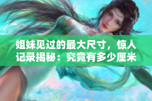 姐妹见过的最大尺寸，惊人记录揭秘：究竟有多少厘米？