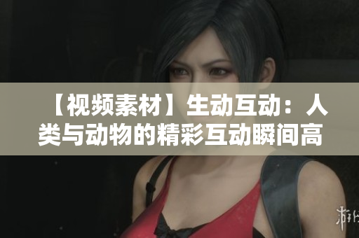 【视频素材】生动互动：人类与动物的精彩互动瞬间高清视频，立即下载欣赏