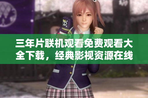 三年片联机观看免费观看大全下载，经典影视资源在线观赏