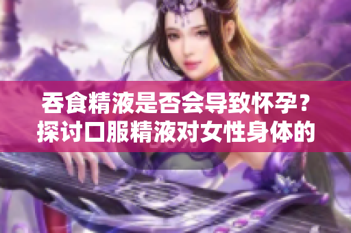 吞食精液是否会导致怀孕？探讨口服精液对女性身体的影响