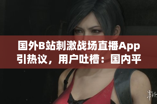 国外B站刺激战场直播App引热议，用户吐槽：国内平台可玩性更高