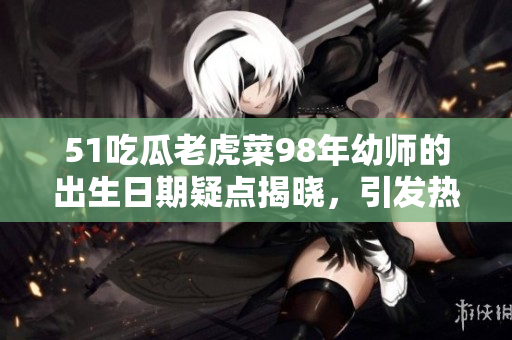 51吃瓜老虎菜98年幼师的出生日期疑点揭晓，引发热议