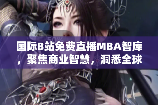 国际B站免费直播MBA智库，聚焦商业智慧，洞悉全球商业趋势