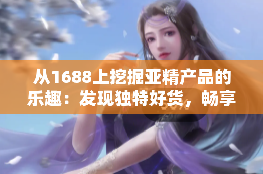 从1688上挖掘亚精产品的乐趣：发现独特好货，畅享品质生活！