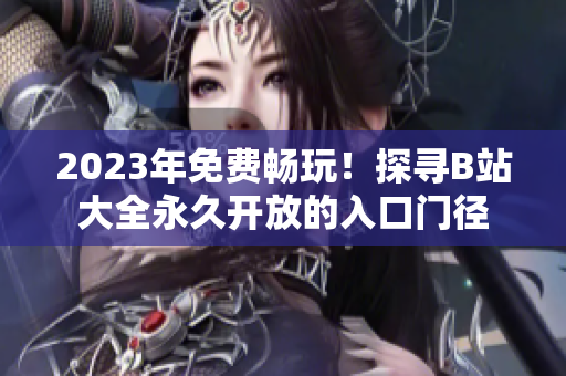 2023年免费畅玩！探寻B站大全永久开放的入口门径
