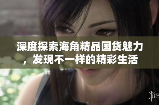深度探索海角精品国货魅力，发现不一样的精彩生活