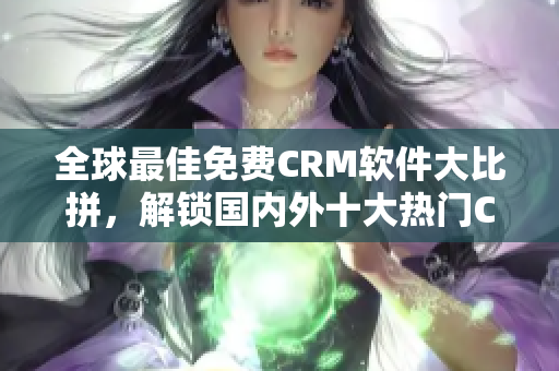 全球最佳免费CRM软件大比拼，解锁国内外十大热门CRM工具