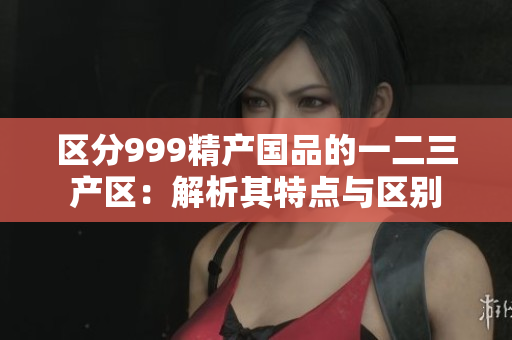 区分999精产国品的一二三产区：解析其特点与区别