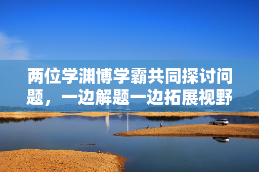 两位学渊博学霸共同探讨问题，一边解题一边拓展视野