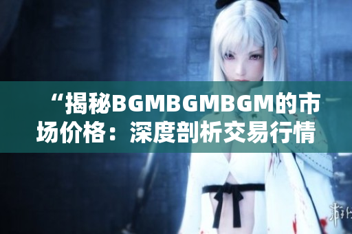 “揭秘BGMBGMBGM的市场价格：深度剖析交易行情与价格趋势”