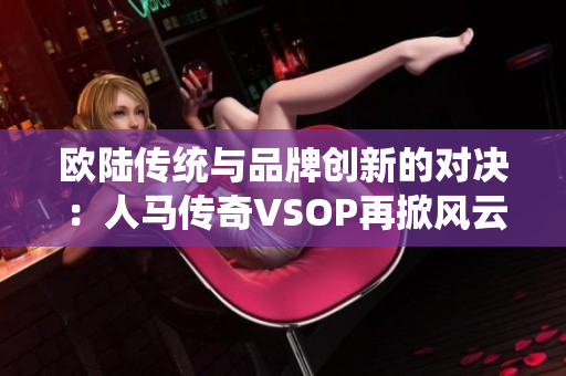 欧陆传统与品牌创新的对决：人马传奇VSOP再掀风云
