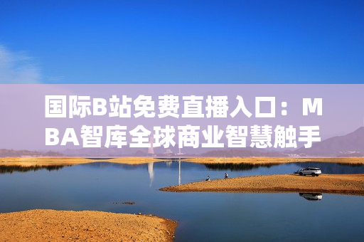 国际B站免费直播入口：MBA智库全球商业智慧触手可及