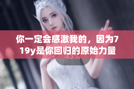 你一定会感激我的，因为719y是你回归的原始力量