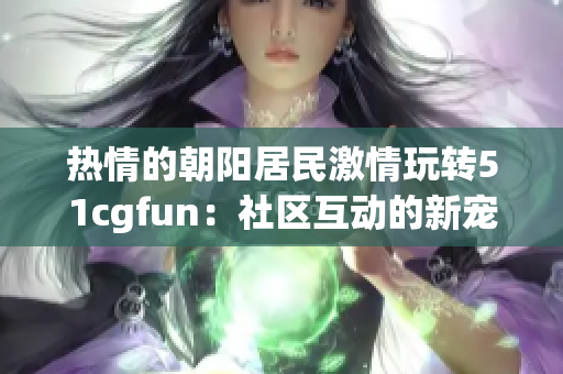 热情的朝阳居民激情玩转51cgfun：社区互动的新宠
