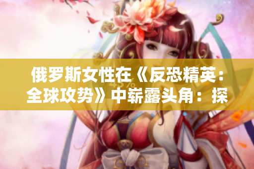 俄罗斯女性在《反恐精英：全球攻势》中崭露头角：探索电竞领域的新兴力量