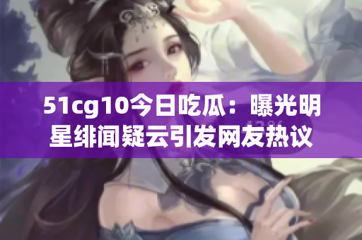 51cg10今日吃瓜：曝光明星绯闻疑云引发网友热议