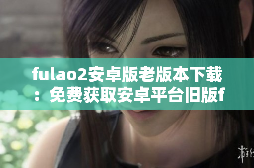 fulao2安卓版老版本下载：免费获取安卓平台旧版fulao2应用