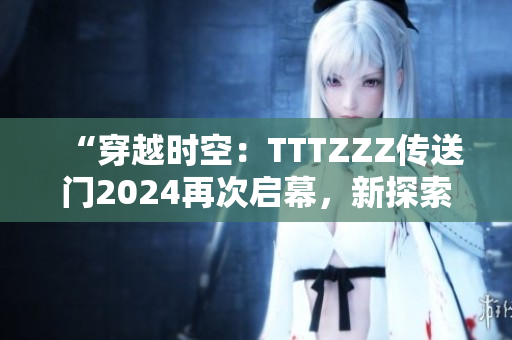 “穿越时空：TTTZZZ传送门2024再次启幕，新探索等待解锁！”