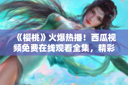 《樱桃》火爆热播！西瓜视频免费在线观看全集，精彩不容错过